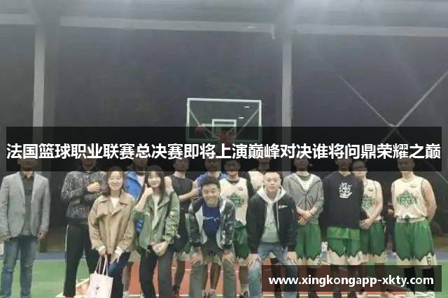 法国篮球职业联赛总决赛即将上演巅峰对决谁将问鼎荣耀之巅