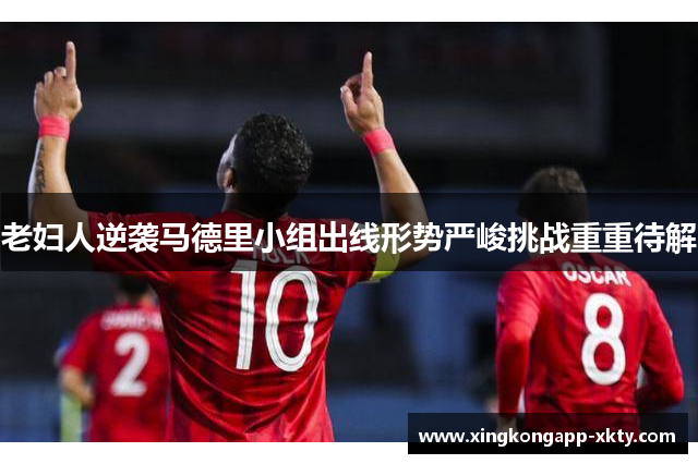 老妇人逆袭马德里小组出线形势严峻挑战重重待解