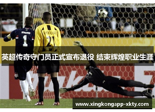 英超传奇守门员正式宣布退役 结束辉煌职业生涯