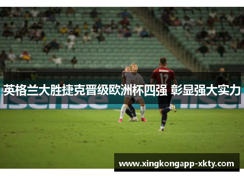英格兰大胜捷克晋级欧洲杯四强 彰显强大实力