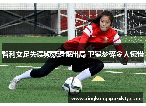 智利女足失误频繁遗憾出局 卫冕梦碎令人惋惜