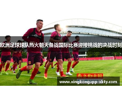 欧洲足球球队热火朝天备战国际比赛迎接挑战的决战时刻