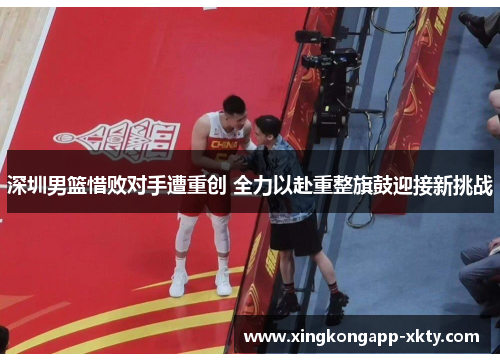 深圳男篮惜败对手遭重创 全力以赴重整旗鼓迎接新挑战