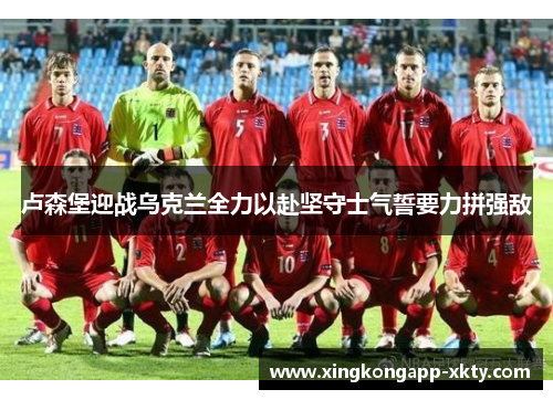 卢森堡迎战乌克兰全力以赴坚守士气誓要力拼强敌